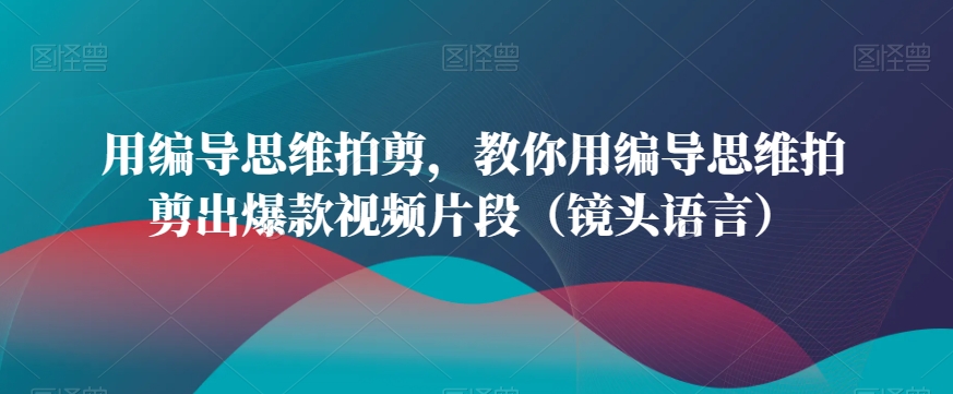 用编导思维拍剪，教你用编导思维拍剪出爆款视频片段（镜头语言）-副业网