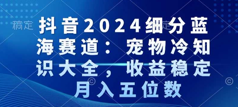 抖音2024细分蓝海赛道：宠物冷知识大全，收益稳定，月入五位数-副业网