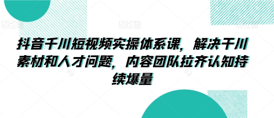 抖音千川短视频实操体系课，解决干川素材和人才问题，内容团队拉齐认知持续爆量-副业网