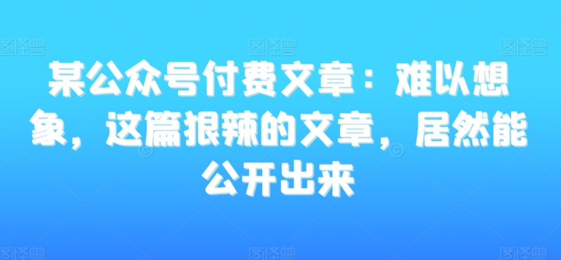 某公众号付费文章：难以想象，这篇狠辣的文章，居然能公开出来-副业网