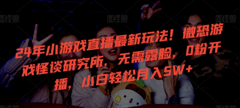 24年小游戏直播最新玩法！微恐游戏怪谈研究所，无需露脸，0粉开播，小白轻松月入5W+-副业网