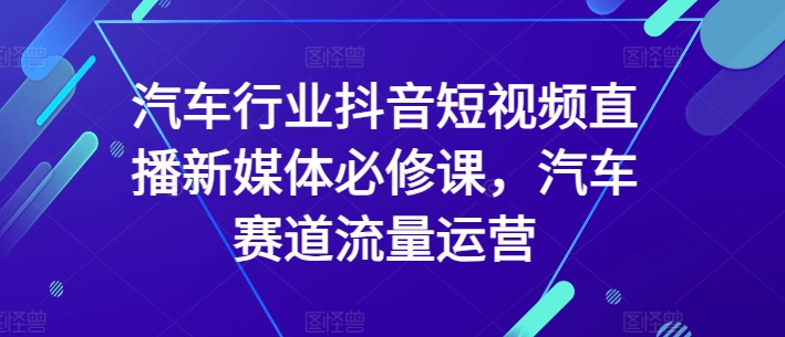汽车行业抖音短视频直播新媒体必修课，汽车赛道流量运营-副业网