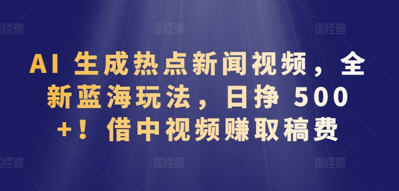 AI 生成热点新闻视频，全新蓝海玩法，日挣 500+!借中视频赚取稿费-副业网