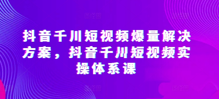抖音千川短视频爆量解决方案，抖音千川短视频实操体系课-副业网