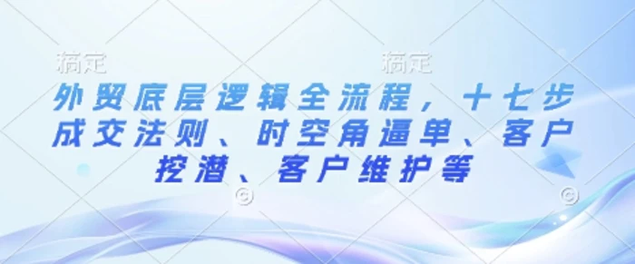 外贸底层逻辑全流程，十七步成交法则、时空角逼单、客户挖潜、客户维护等-副业网
