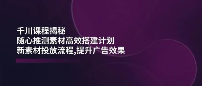 千川课程揭秘：随心推测素材高效搭建计划,新素材投放流程,提升广告效果-副业网