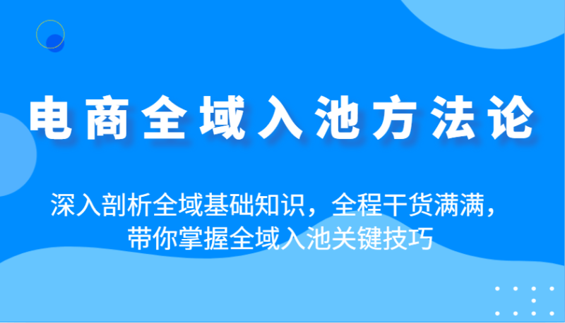 电商全域入池方法论：深入剖析全域基础知识，全程干货满满，带你掌握全域入池关键技巧-副业网