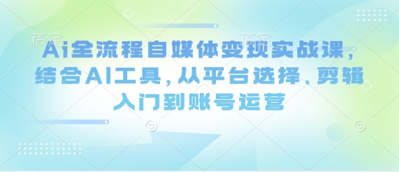 Ai全流程自媒体变现实战课，结合AI工具，从平台选择、剪辑入门到账号运营-副业网