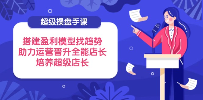 （14431期）超级操盘手课，搭建盈利模型找趋势，助力运营晋升全能店长，培养超级店长-副业网