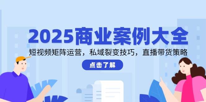 2025商业案例大全，短视频矩阵运营，私域裂变技巧，直播带货策略-副业网