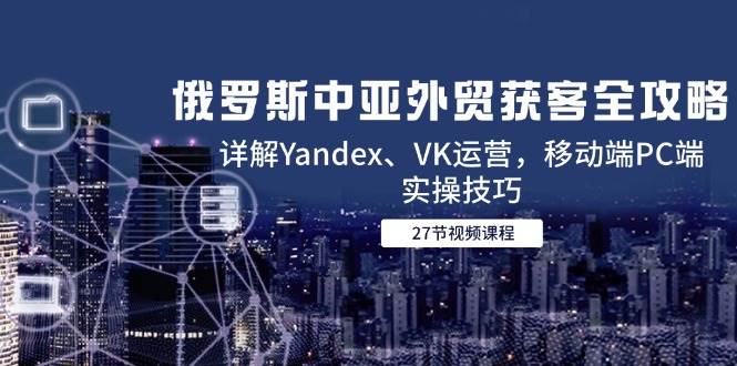 俄罗斯中亚外贸获客全攻略，详解Yandex、VK运营，移动端PC端实操技巧-副业网