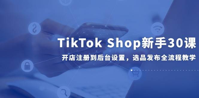 TikTok Shop新手30课，开店注册到后台设置，选品发布全流程教学-副业网