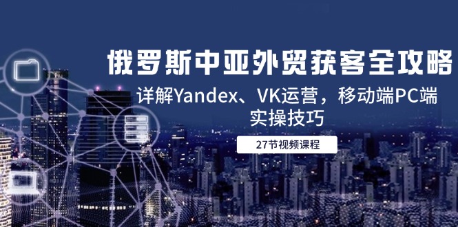 （14959期）俄罗斯中亚外贸获客全攻略，详解Yandex、VK运营，移动端PC端实操技巧-副业网