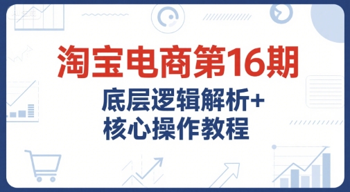 淘宝电商第16期，底层逻辑解析+核心操作教程，运营、推广提升能力的必学课程+配套资料-副业网