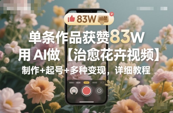 单条作品获赞83W，用AI做【治愈花卉视频】，制作+起号+多种变现，详细教程-副业网