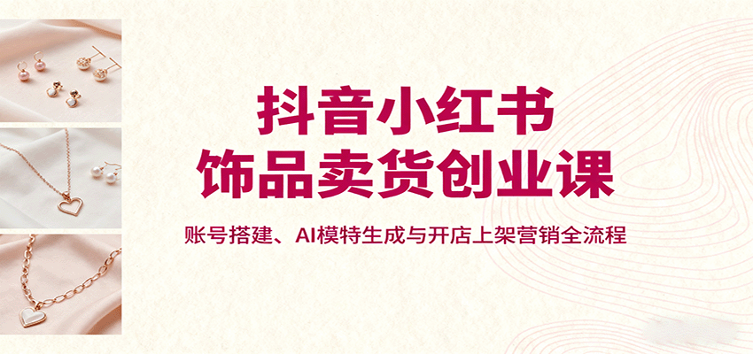 抖音小红书饰品卖货创业课，账号搭建、AI模特生成与开店上架营销全流程-副业网