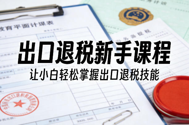 出口退税新手课程，让小白轻松掌握出口退税技能-副业网